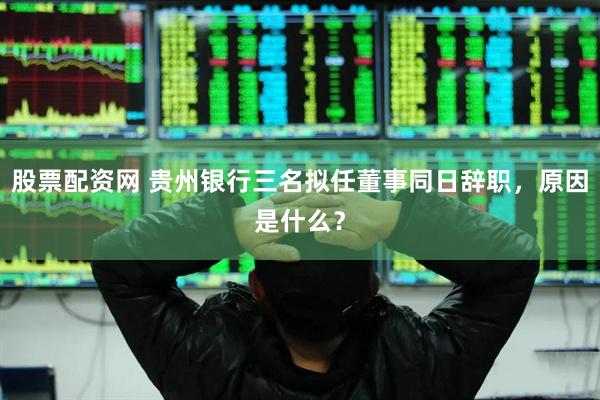 股票配资网 贵州银行三名拟任董事同日辞职，原因是什么？