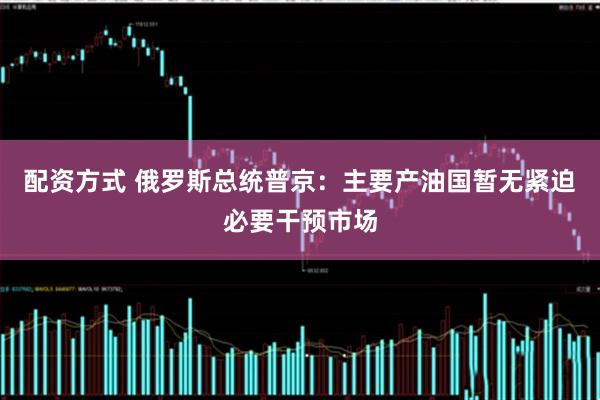 配资方式 俄罗斯总统普京：主要产油国暂无紧迫必要干预市场