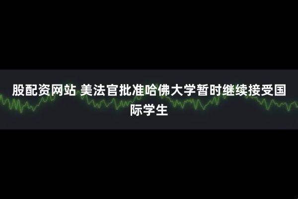 股配资网站 美法官批准哈佛大学暂时继续接受国际学生