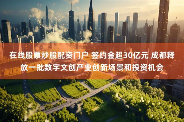 在线股票炒股配资门户 签约金超30亿元 成都释放一批数字文创产业创新场景和投资机会