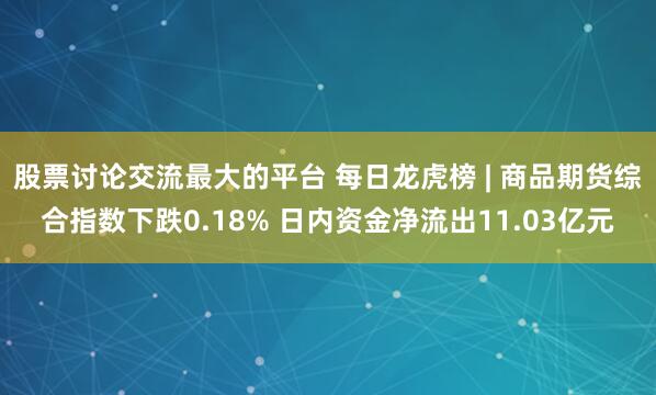 股票讨论交流最大的平台 每日龙虎榜 | 商品期货综合指数下跌0.18% 日内资金净流出11.03亿元