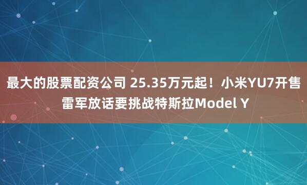 最大的股票配资公司 25.35万元起！小米YU7开售 雷军放话要挑战特斯拉Model Y