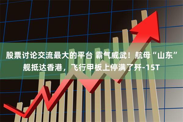 股票讨论交流最大的平台 霸气威武！航母“山东”舰抵达香港，飞行甲板上停满了歼-15T