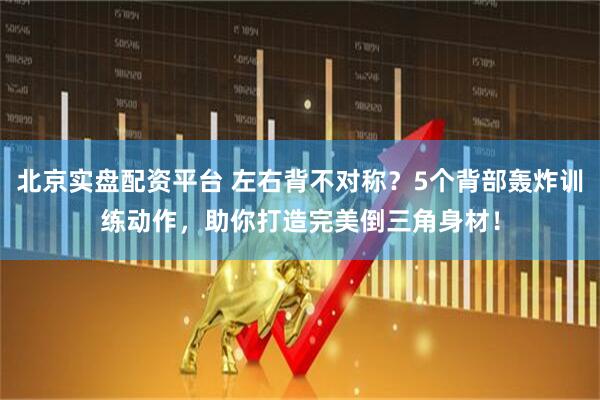 北京实盘配资平台 左右背不对称？5个背部轰炸训练动作，助你打造完美倒三角身材！