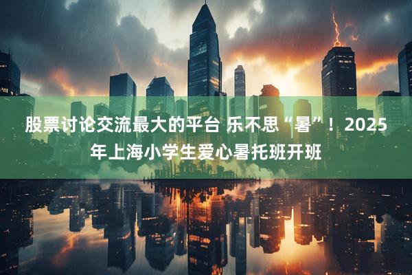 股票讨论交流最大的平台 乐不思“暑”！2025年上海小学生爱心暑托班开班