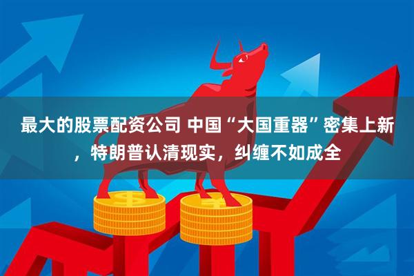 最大的股票配资公司 中国“大国重器”密集上新，特朗普认清现实，纠缠不如成全