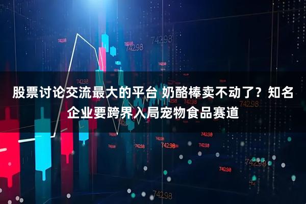 股票讨论交流最大的平台 奶酪棒卖不动了？知名企业要跨界入局宠物食品赛道