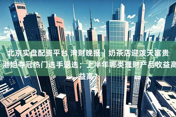 北京实盘配资平台 湾财晚报｜奶茶店迎泼天富贵；港姐夺冠热门选手退选；上半年哪类理财产品收益高？