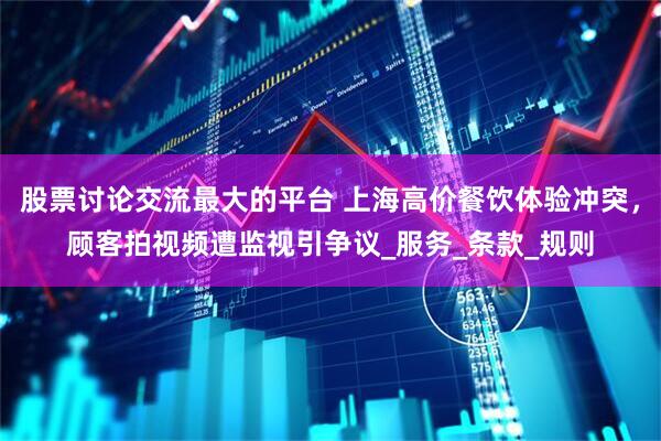 股票讨论交流最大的平台 上海高价餐饮体验冲突，顾客拍视频遭监视引争议_服务_条款_规则