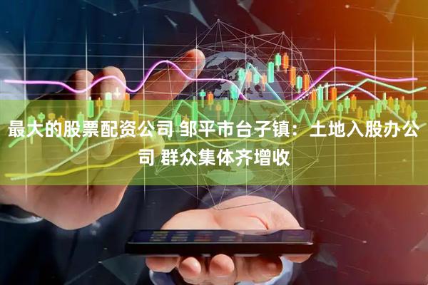 最大的股票配资公司 邹平市台子镇：土地入股办公司 群众集体齐增收