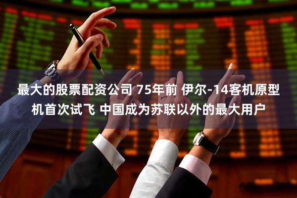 最大的股票配资公司 75年前 伊尔-14客机原型机首次试飞 中国成为苏联以外的最大用户