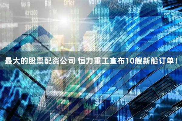 最大的股票配资公司 恒力重工宣布10艘新船订单！