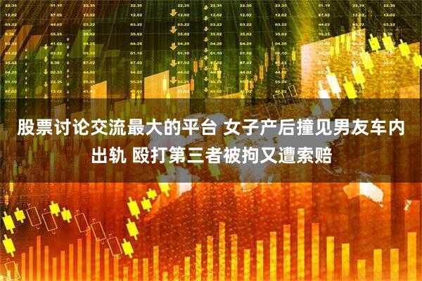 股票讨论交流最大的平台 女子产后撞见男友车内出轨 殴打第三者被拘又遭索赔