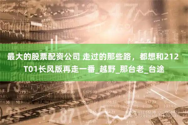 最大的股票配资公司 走过的那些路，都想和212 T01长风版再走一番_越野_那台老_台途