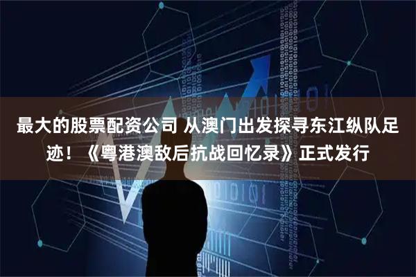 最大的股票配资公司 从澳门出发探寻东江纵队足迹！《粤港澳敌后抗战回忆录》正式发行