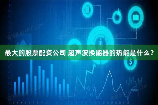最大的股票配资公司 超声波换能器的热能是什么？