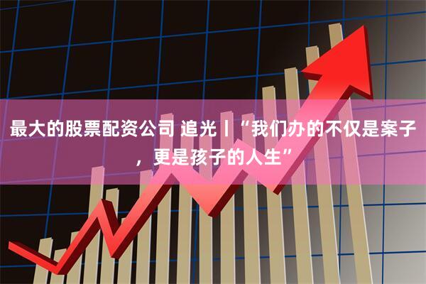 最大的股票配资公司 追光丨“我们办的不仅是案子，更是孩子的人生”