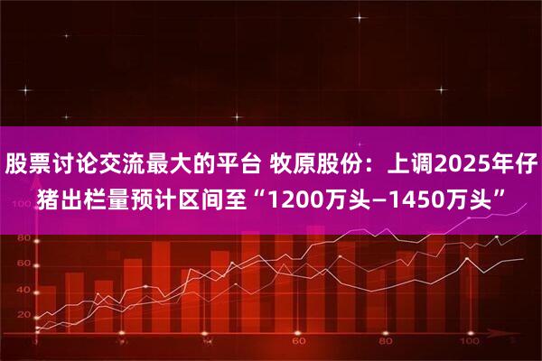 股票讨论交流最大的平台 牧原股份：上调2025年仔猪出栏量预计区间至“1200万头—1450万头”