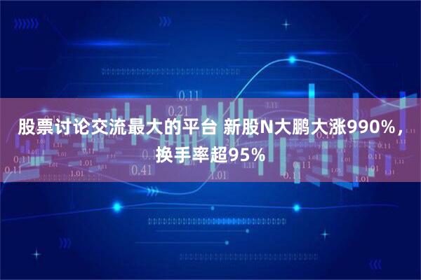 股票讨论交流最大的平台 新股N大鹏大涨990%,换手率超95%