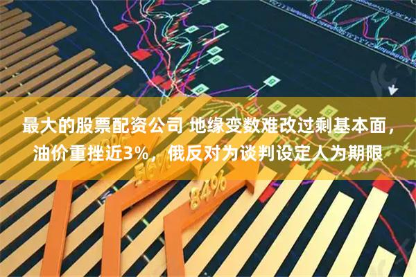 最大的股票配资公司 地缘变数难改过剩基本面,油价重挫近3%,俄反对为谈判设定人为期限