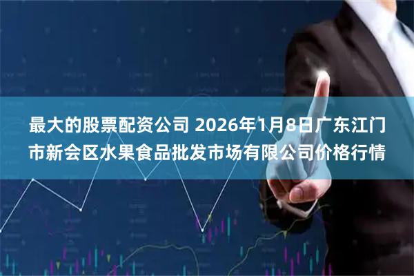 最大的股票配资公司 2026年1月8日广东江门市新会区水果食品批发市场有限公司价格行情