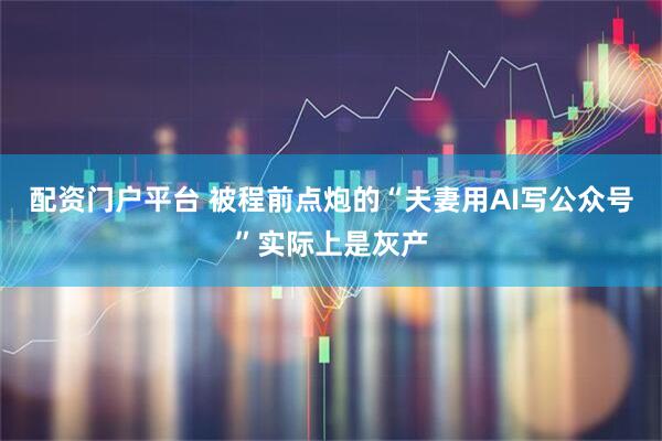 配资门户平台 被程前点炮的“夫妻用AI写公众号”实际上是灰产