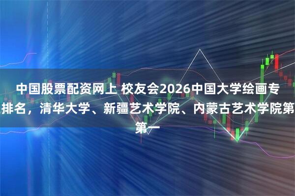 中国股票配资网上 校友会2026中国大学绘画专业排名，清华大学、新疆艺术学院、内蒙古艺术学院第一