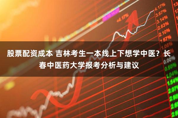 股票配资成本 吉林考生一本线上下想学中医？长春中医药大学报考分析与建议