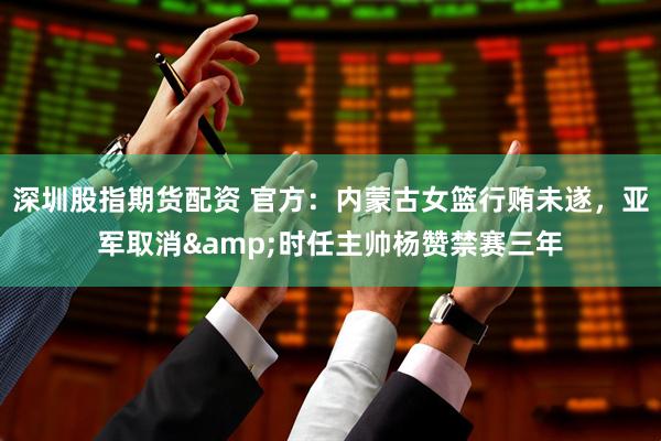 深圳股指期货配资 官方：内蒙古女篮行贿未遂，亚军取消&时任主帅杨赞禁赛三年