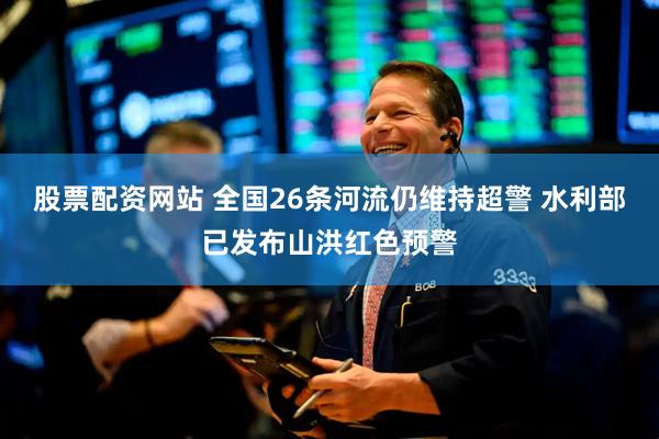 股票配资网站 全国26条河流仍维持超警 水利部已发布山洪红色预警