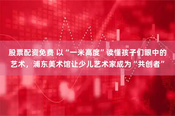 股票配资免费 以“一米高度”读懂孩子们眼中的艺术，浦东美术馆让少儿艺术家成为“共创者”