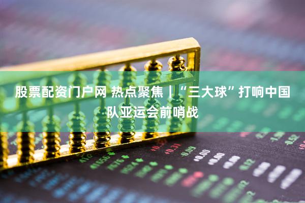 股票配资门户网 热点聚焦｜“三大球”打响中国队亚运会前哨战