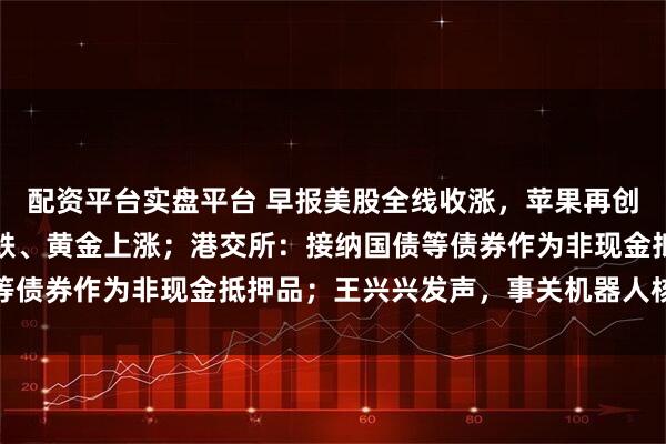 配资平台实盘平台 早报美股全线收涨，苹果再创历史收盘新高；原油大跌、黄金上涨；港交所：接纳国债等债券作为非现金抵押品；王兴兴发声，事关机器人核心瓶颈