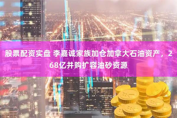 股票配资实盘 李嘉诚家族加仓加拿大石油资产，268亿并购扩容油砂资源