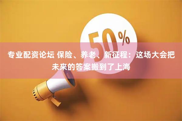 专业配资论坛 保险、养老、新征程：这场大会把未来的答案搬到了上海