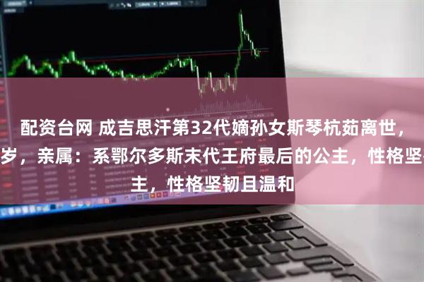 配资台网 成吉思汗第32代嫡孙女斯琴杭茹离世，享年104岁，亲属：系鄂尔多斯末代王府最后的公主，性格坚韧且温和